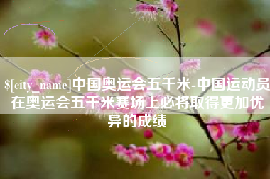 南阳中国奥运会五千米-中国运动员在奥运会五千米赛场上必将取得更加优异的成绩