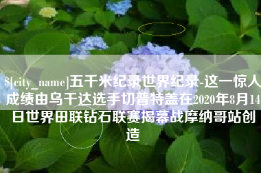 南阳五千米纪录世界纪录-这一惊人成绩由乌干达选手切普特盖在2020年8月14日世界田联钻石联赛揭幕战摩纳哥站创造