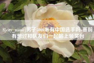 南阳男子5000米有中国选手吗-赛前有想过和队友们一起站上领奖台
