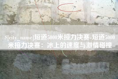 南阳短道5000米接力决赛-短道5000米接力决赛：冰上的速度与激情碰撞