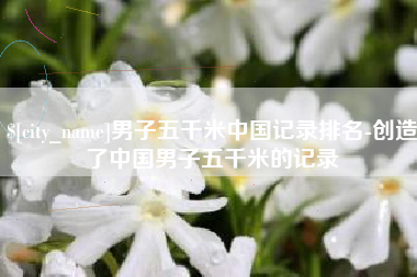 南阳男子五千米中国记录排名-创造了中国男子五千米的记录