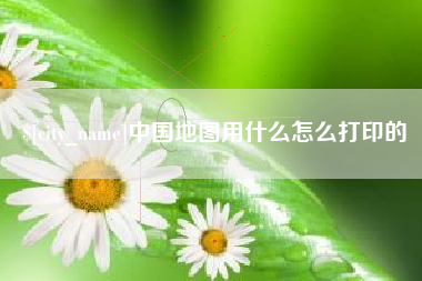 南阳中国地图用什么怎么打印的