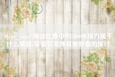 南阳滑冰比赛中的5000米接力属于什么项目-常常引发体育爱好者的探讨