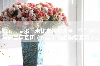 南阳5千米比赛视频大全-“V”通常与病毒癌基因（V-onc）和细胞癌基因（C-onc）相关