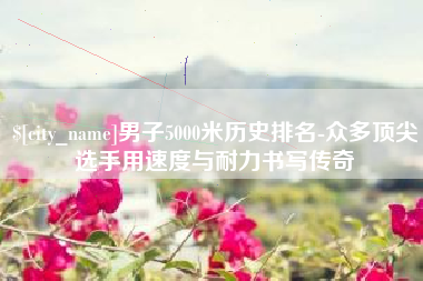 南阳男子5000米历史排名-众多顶尖选手用速度与耐力书写传奇